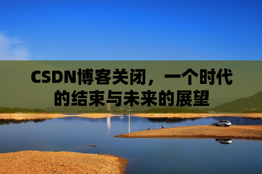 CSDN博客关闭，一个时代的结束与未来的展望